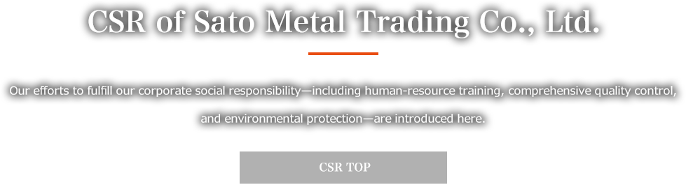 CSR of Sato Metal Trading Co., Ltd. Our efforts to fulfill our corporate social responsibility—including human-resource training, comprehensive quality control, and environmental protection—are introduced here. CSR TOP