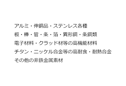 アルミ・伸銅品・ステンレス各種 板・棒・管・条・箔・異形鋼・条鋼類 電子材料・クラッド材等の高機能材料 チタン・ニッケル合金等の高耐食・耐熱合金 その他の非鉄金属素材