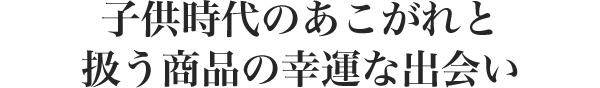 子供時代のあこがれと 扱う商品の幸運な出会い