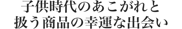 子供時代のあこがれと 扱う商品の幸運な出会い