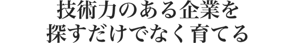 技術力のある企業を 探すだけでなく育てる