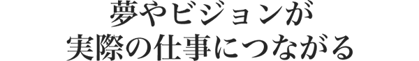 夢やビジョンが 実際の仕事につながる